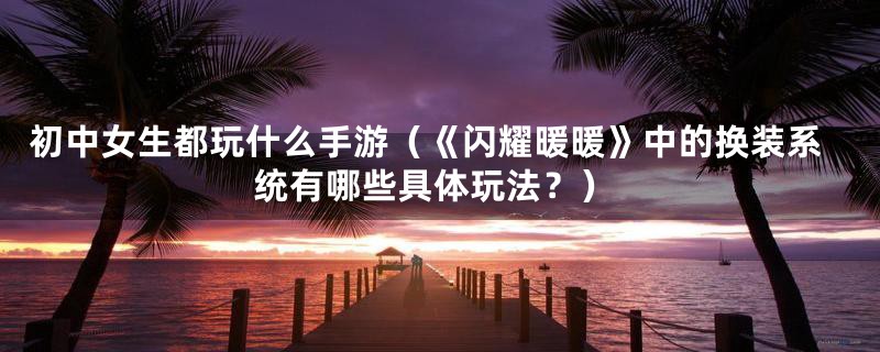 初中女生都玩什么手游(《闪耀暖暖》中的换装系统有哪些具体玩法?)