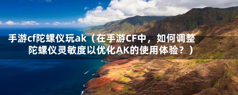 手游cf陀螺仪玩ak(在手游CF中,如何调整陀螺仪灵敏度以优化AK的使用体验?)