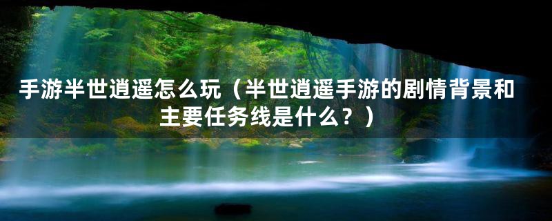 手游半世逍遥怎么玩(半世逍遥手游的剧情背景和主要任务线是什么?)