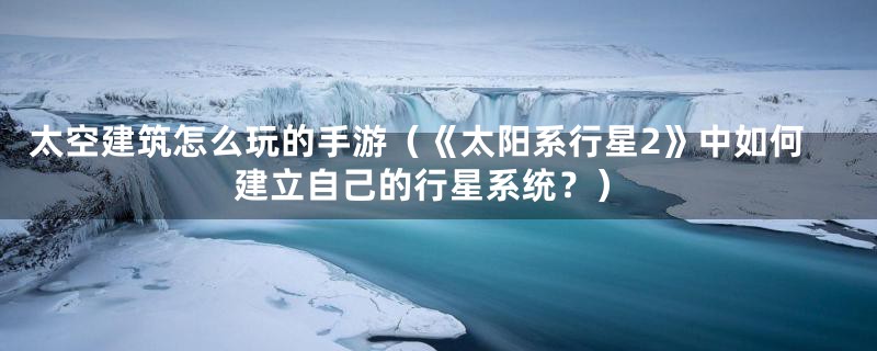 太空建筑怎么玩的手游(《太阳系行星2》中如何建立自己的行星系统?)