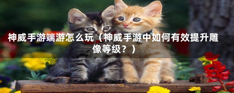 神威手游端游怎么玩(神威手游中如何有效提升雕像等级?)