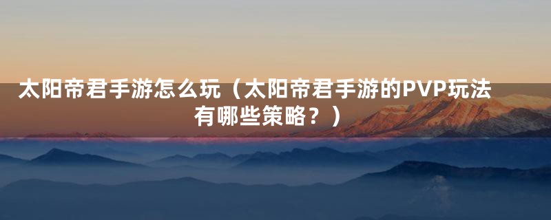 太阳帝君手游怎么玩(太阳帝君手游的PVP玩法有哪些策略?)