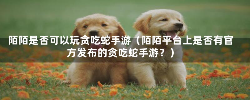 陌陌是否可以玩贪吃蛇手游(陌陌平台上是否有官方发布的贪吃蛇手游?)