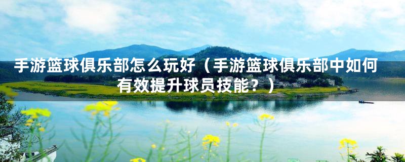 手游篮球俱乐部怎么玩好(手游篮球俱乐部中如何有效提升球员技能?)