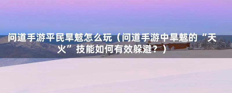问道手游平民旱魃怎么玩(问道手游中旱魃的“天火”技能如何有效躲避?)
