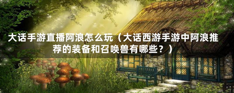 大话手游直播阿浪怎么玩(大话西游手游中阿浪推荐的装备和召唤兽有哪些?)