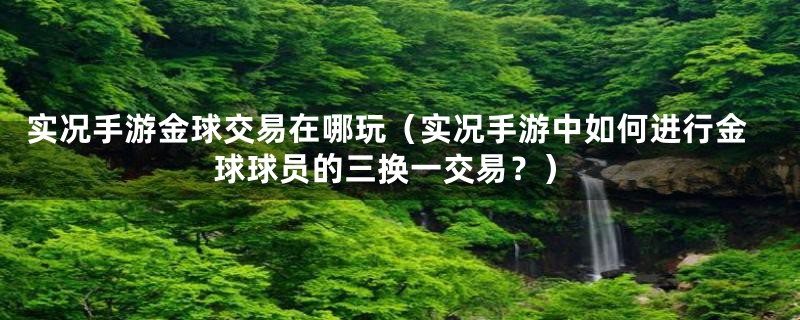 实况手游金球交易在哪玩(实况手游中如何进行金球球员的三换一交易?)