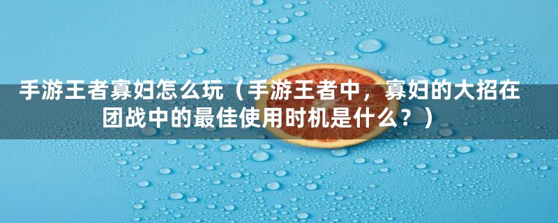 手游王者寡妇怎么玩(手游王者中,寡妇的大招在团战中的最佳使用时机是什么?)