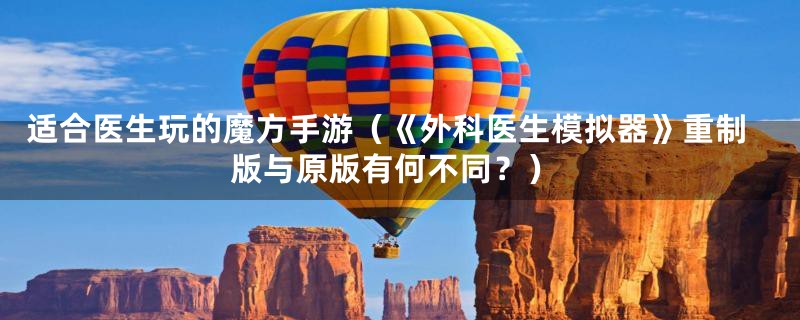适合医生玩的魔方手游(《外科医生模拟器》重制版与原版有何不同?)