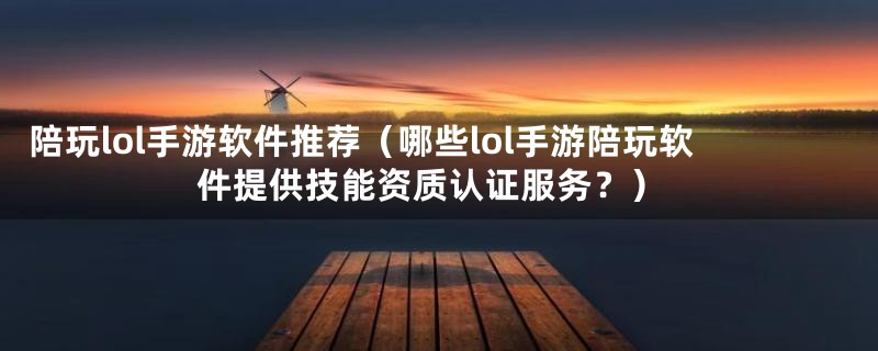 陪玩lol手游软件推荐(哪些lol手游陪玩软件提供技能资质认证服务?)
