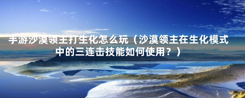手游沙漠领主打生化怎么玩(沙漠领主在生化模式中的三连击技能如何使用?)