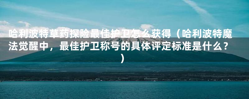 哈利波特草药探险最佳护卫怎么获得(哈利波特魔法觉醒中,最佳护卫称号的具体评定标准是什么?)