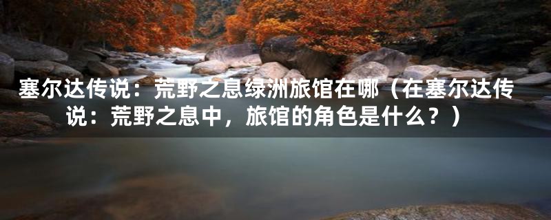 塞尔达传说：荒野之息绿洲旅馆在哪（在塞尔达传说：荒野之息中，旅馆的角色是什么？）