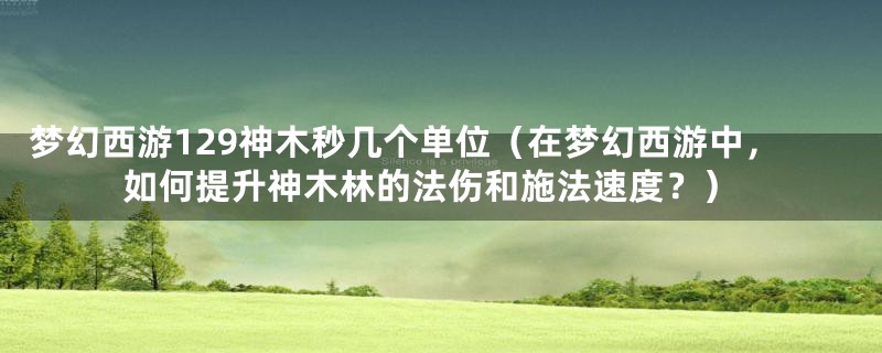 梦幻西游129神木秒几个单位(在梦幻西游中,如何提升神木林的法伤和施法速度?)