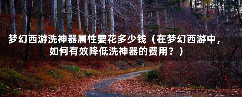 梦幻西游洗神器属性要花多少钱(在梦幻西游中,如何有效降低洗神器的费用?)