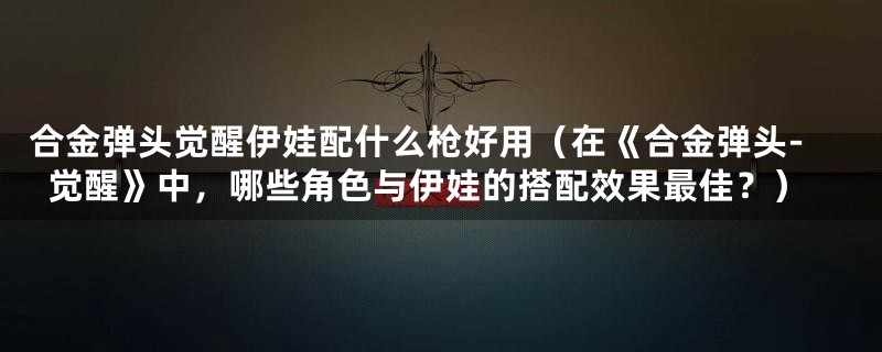 合金弹头觉醒伊娃配什么枪好用（在《合金弹头-觉醒》中，哪些角色与伊娃的搭配效果最佳？）