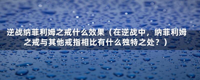 逆战纳菲利姆之戒什么效果(在逆战中,纳菲利姆之戒与其他戒指相比有什么独特之处?)