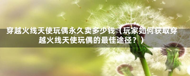 穿越火线天使玩偶永久卖多少钱(玩家如何获取穿越火线天使玩偶的最佳途径?)