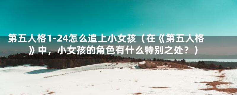 第五人格1-24怎么追上小女孩(在《第五人格》中,小女孩的角色有什么特别之处?)