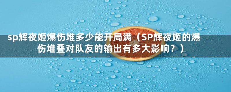 sp辉夜姬爆伤堆多少能开局满(SP辉夜姬的爆伤堆叠对队友的输出有多大影响?)