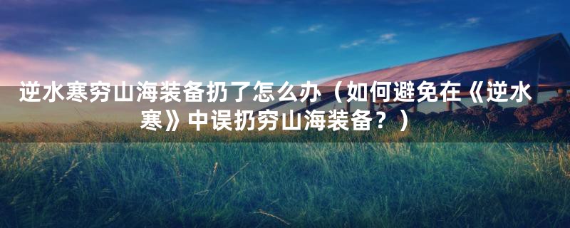 逆水寒穷山海装备扔了怎么办(如何避免在《逆水寒》中误扔穷山海装备?)