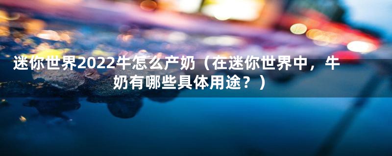 迷你世界2022牛怎么产奶(在迷你世界中,牛奶有哪些具体用途?)