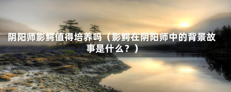 阴阳师影鳄值得培养吗（影鳄在阴阳师中的背景故事是什么？）