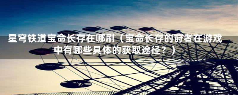星穹铁道宝命长存在哪刷（宝命长存的莳者在游戏中有哪些具体的获取途径？）