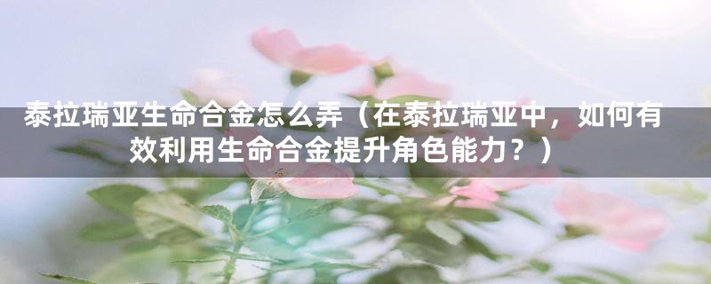 泰拉瑞亚生命合金怎么弄(在泰拉瑞亚中,如何有效利用生命合金提升角色能力?)