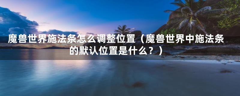 魔兽世界施法条怎么调整位置(魔兽世界中施法条的默认位置是什么?)