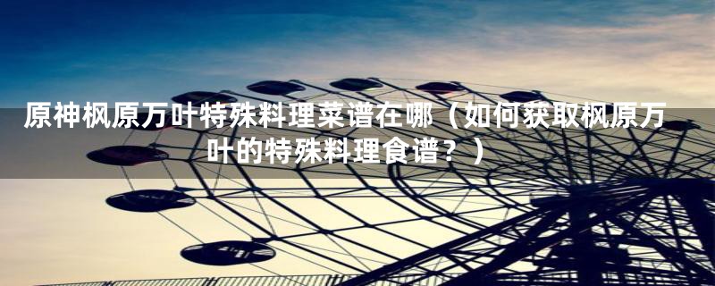 原神枫原万叶特殊料理菜谱在哪(如何获取枫原万叶的特殊料理食谱?)