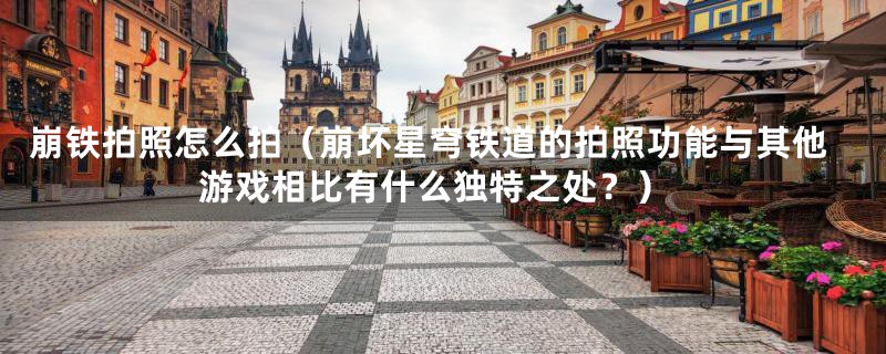 崩铁拍照怎么拍（崩坏星穹铁道的拍照功能与其他游戏相比有什么独特之处？）