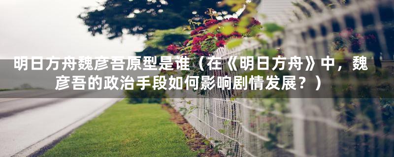 明日方舟魏彦吾原型是谁(在《明日方舟》中,魏彦吾的政治手段如何影响剧情发展?)