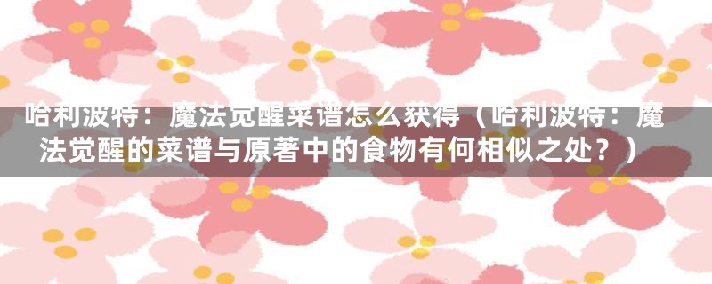 哈利波特:魔法觉醒菜谱怎么获得(哈利波特:魔法觉醒的菜谱与原著中的食物有何相似之处?)