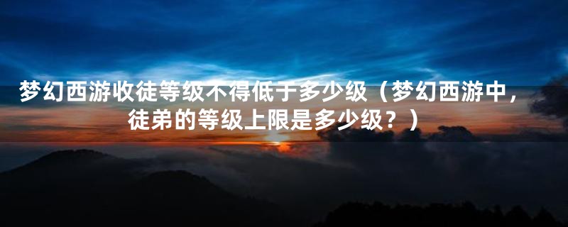梦幻西游收徒等级不得低于多少级(梦幻西游中,徒弟的等级上限是多少级?)