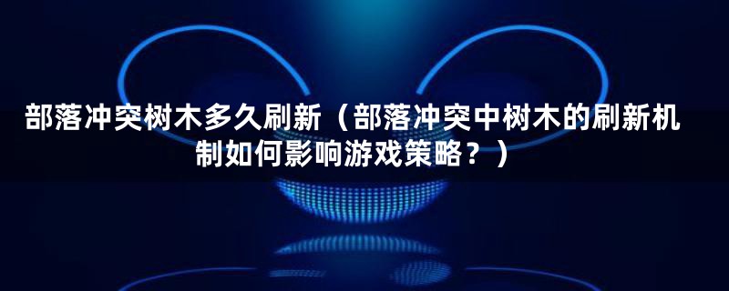 部落冲突树木多久刷新(部落冲突中树木的刷新机制如何影响游戏策略?)