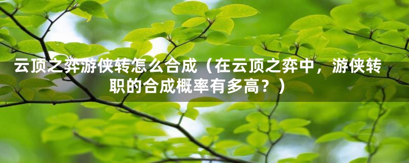 云顶之弈游侠转怎么合成(在云顶之弈中,游侠转职的合成概率有多高?)
