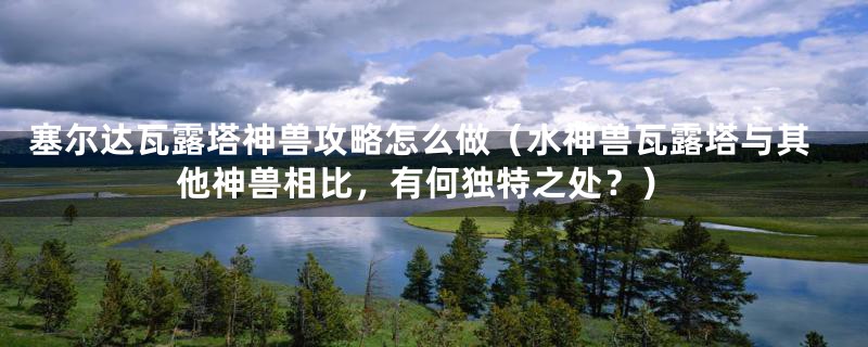 塞尔达瓦露塔神兽攻略怎么做（水神兽瓦露塔与其他神兽相比，有何独特之处？）