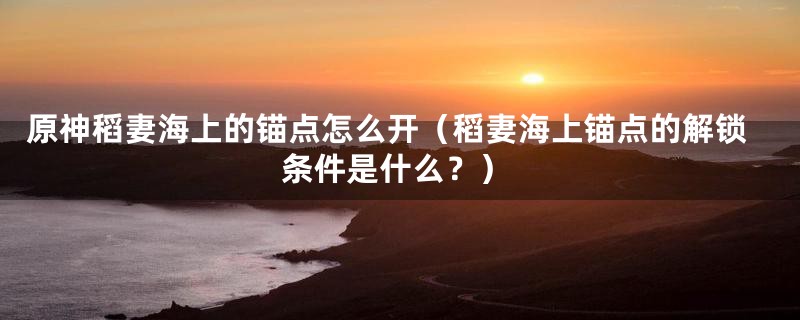 原神稻妻海上的锚点怎么开(稻妻海上锚点的解锁条件是什么?)