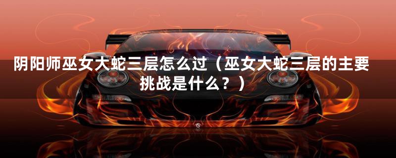 阴阳师巫女大蛇三层怎么过(巫女大蛇三层的主要挑战是什么?)
