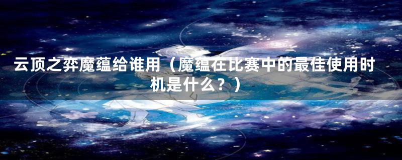 云顶之弈魔蕴给谁用(魔蕴在比赛中的最佳使用时机是什么?)