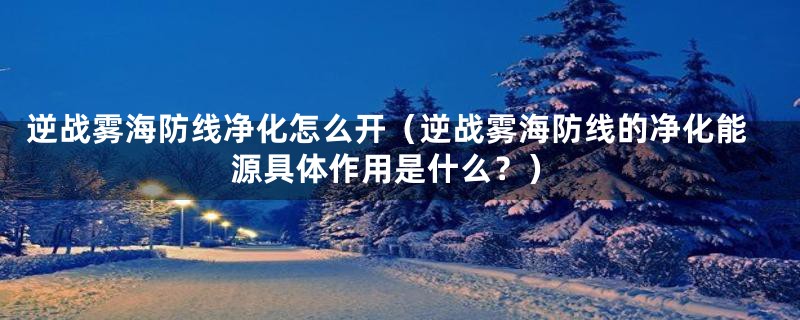 逆战雾海防线净化怎么开(逆战雾海防线的净化能源具体作用是什么?)