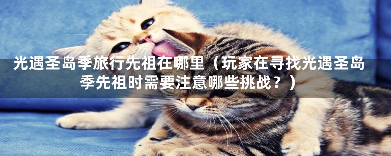 光遇圣岛季旅行先祖在哪里(玩家在寻找光遇圣岛季先祖时需要注意哪些挑战?)