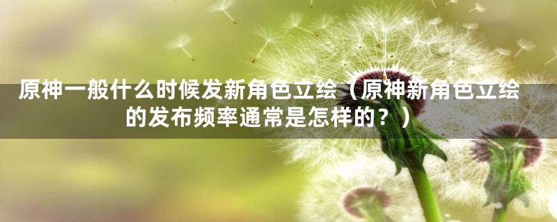原神一般什么时候发新角色立绘(原神新角色立绘的发布频率通常是怎样的?)