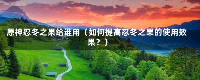 原神忍冬之果给谁用(如何提高忍冬之果的使用效果?)