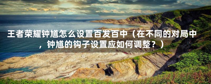 王者荣耀钟馗怎么设置百发百中(在不同的对局中,钟馗的钩子设置应如何调整?)