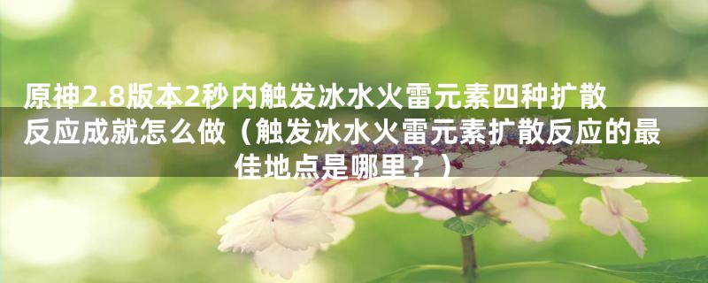 原神2.8版本2秒内触发冰水火雷元素四种扩散反应成就怎么做（触发冰水火雷元素扩散反应的最佳地点是哪里？）