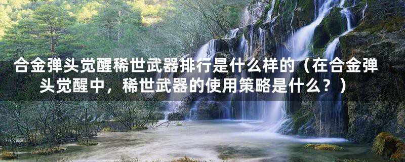 合金弹头觉醒稀世武器排行是什么样的(在合金弹头觉醒中,稀世武器的使用策略是什么?)