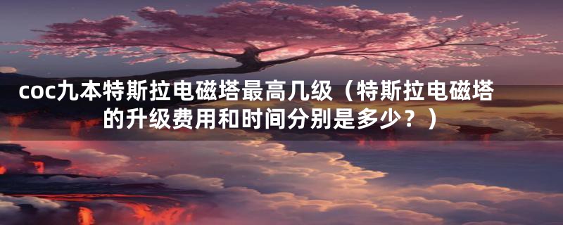 coc九本特斯拉电磁塔最高几级(特斯拉电磁塔的升级费用和时间分别是多少?)