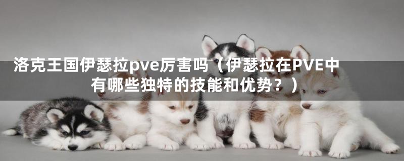 洛克王国伊瑟拉pve厉害吗(伊瑟拉在PVE中有哪些独特的技能和优势?)
